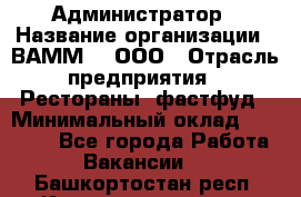 Администратор › Название организации ­ ВАММ  , ООО › Отрасль предприятия ­ Рестораны, фастфуд › Минимальный оклад ­ 20 000 - Все города Работа » Вакансии   . Башкортостан респ.,Караидельский р-н